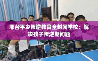 邢台平乡叛逆教育全封闭学校：解决孩子叛逆期问题