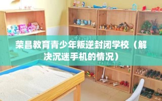 荣昌教育青少年叛逆封闭学校（解决沉迷手机的情况）