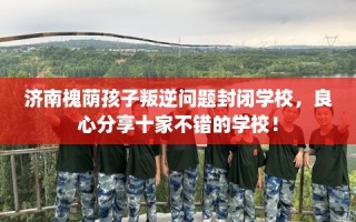 济南槐荫孩子叛逆问题封闭学校，良心分享十家不错的学校！