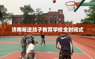 济南叛逆孩子教育学校全封闭式