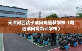 天津河西孩子戒网瘾管教学校（精选戒网瘾特训学校）