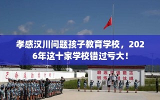 孝感汉川问题孩子教育学校，2026年这十家学校错过亏大！