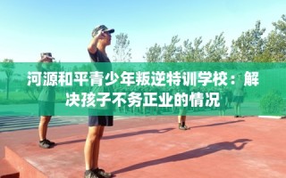 河源和平青少年叛逆特训学校：解决孩子不务正业的情况