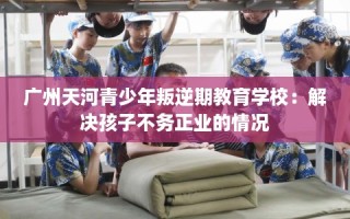 广州天河青少年叛逆期教育学校：解决孩子不务正业的情况