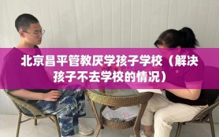 北京昌平管教厌学孩子学校（解决孩子不去学校的情况）