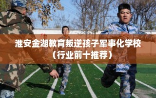 淮安金湖教育叛逆孩子军事化学校（行业前十推荐）