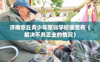济南章丘青少年军训学校哪里有（解决不务正业的情况）
