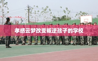 孝感云梦改变叛逆孩子的学校