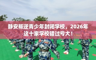 静安叛逆青少年封闭学校，2026年这十家学校错过亏大！