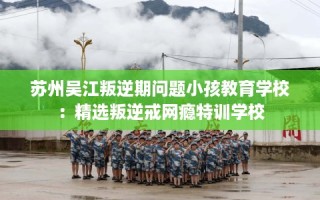 苏州吴江叛逆期问题小孩教育学校：精选叛逆戒网瘾特训学校