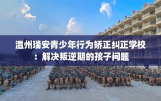 温州瑞安青少年行为矫正纠正学校：解决叛逆期的孩子问题
