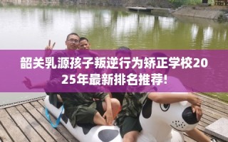 韶关乳源孩子叛逆行为矫正学校2025年最新排名推荐!