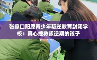 张家口阳原青少年叛逆教育封闭学校：真心挽救叛逆期的孩子
