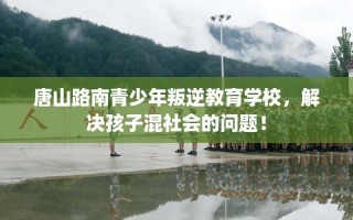 唐山路南青少年叛逆教育学校，解决孩子混社会的问题！