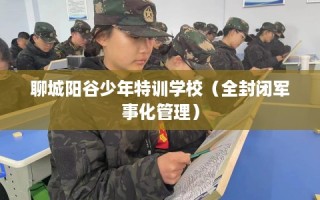 聊城阳谷少年特训学校（全封闭军事化管理）