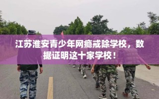 江苏淮安青少年网瘾戒除学校，数据证明这十家学校！