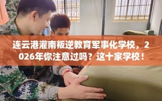 连云港灌南叛逆教育军事化学校，2026年你注意过吗？这十家学校！