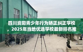 四川资阳青少年行为矫正纠正学校，2025年当地优选学校最新排名推荐!