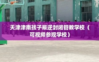 天津津南孩子叛逆封闭管教学校（可视频参观学校）