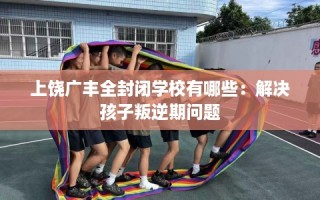 上饶广丰全封闭学校有哪些：解决孩子叛逆期问题