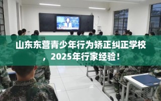山东东营青少年行为矫正纠正学校，2025年行家经验！