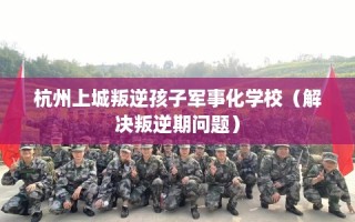 杭州上城叛逆孩子军事化学校（解决叛逆期问题）