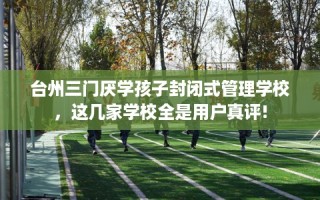 台州三门厌学孩子封闭式管理学校，这几家学校全是用户真评!