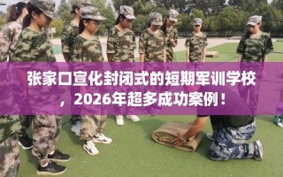 张家口宣化封闭式的短期军训学校，2026年超多成功案例！