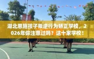 湖北恩施孩子叛逆行为矫正学校，2026年你注意过吗？这十家学校！