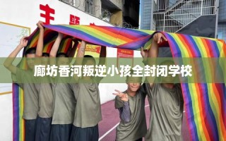 廊坊香河叛逆小孩全封闭学校