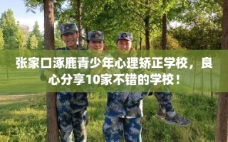 张家口涿鹿青少年心理矫正学校，良心分享10家不错的学校！