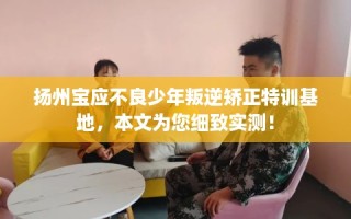 扬州宝应不良少年叛逆矫正特训基地，本文为您细致实测！