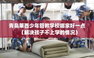 青岛莱西少年管教学校哪家好一点（解决孩子不上学的情况）