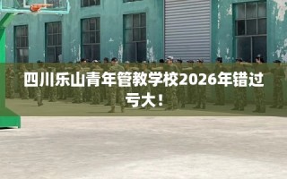 四川乐山青年管教学校2026年错过亏大！