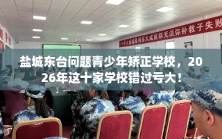 盐城东台问题青少年矫正学校，2026年这十家学校错过亏大！