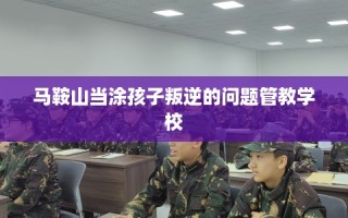 马鞍山当涂孩子叛逆的问题管教学校