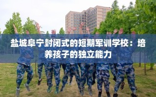 盐城阜宁封闭式的短期军训学校：培养孩子的独立能力