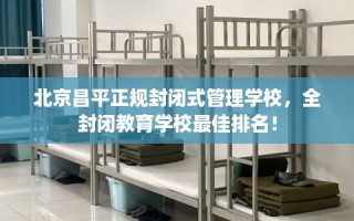 北京昌平正规封闭式管理学校，全封闭教育学校最佳排名！