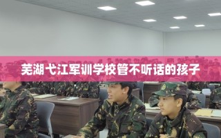 芜湖弋江军训学校管不听话的孩子