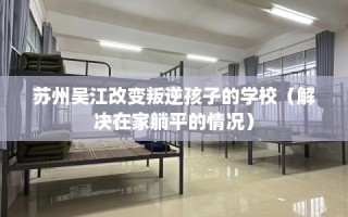 苏州吴江改变叛逆孩子的学校（解决在家躺平的情况）