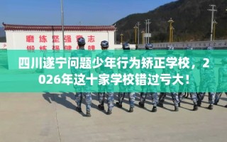四川遂宁问题少年行为矫正学校，2026年这十家学校错过亏大！