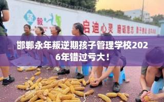 邯郸永年叛逆期孩子管理学校2026年错过亏大！