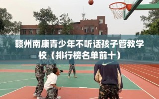 赣州南康青少年不听话孩子管教学校（排行榜名单前十）