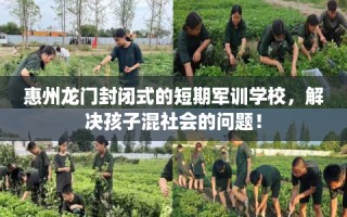 惠州龙门封闭式的短期军训学校，解决孩子混社会的问题！