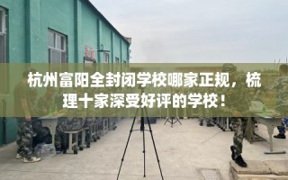 杭州富阳全封闭学校哪家正规，梳理十家深受好评的学校！