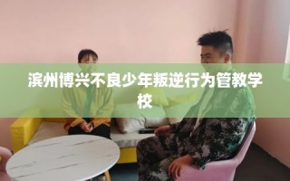 滨州博兴不良少年叛逆行为管教学校