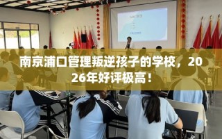 南京浦口管理叛逆孩子的学校，2026年好评极高！