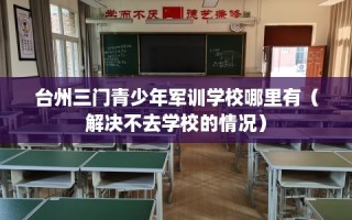 台州三门青少年军训学校哪里有（解决不去学校的情况）