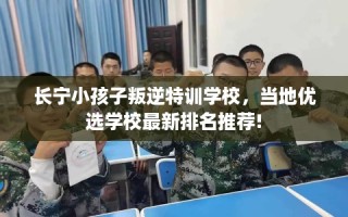 长宁小孩子叛逆特训学校，当地优选学校最新排名推荐!