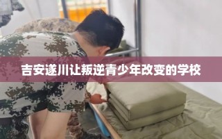 吉安遂川让叛逆青少年改变的学校